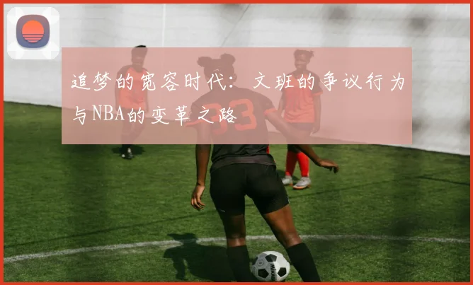 追梦的宽容时代：文班的争议行为与NBA的变革之路