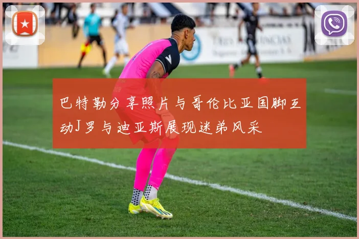 巴特勒分享照片与哥伦比亚国脚互动J罗与迪亚斯展现迷弟风采