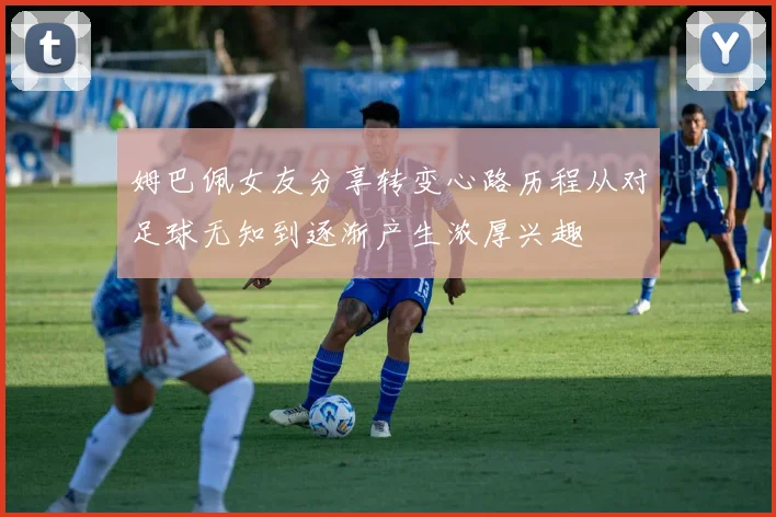 姆巴佩女友分享转变心路历程从对足球无知到逐渐产生浓厚兴趣