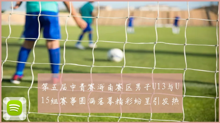 第五届中青赛海南赛区男子U13与U15组赛事圆满落幕精彩纷呈引发热烈反响