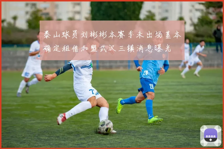 泰山球员刘彬彬本赛季未出场基本确定租借加盟武汉三镇消息曝光