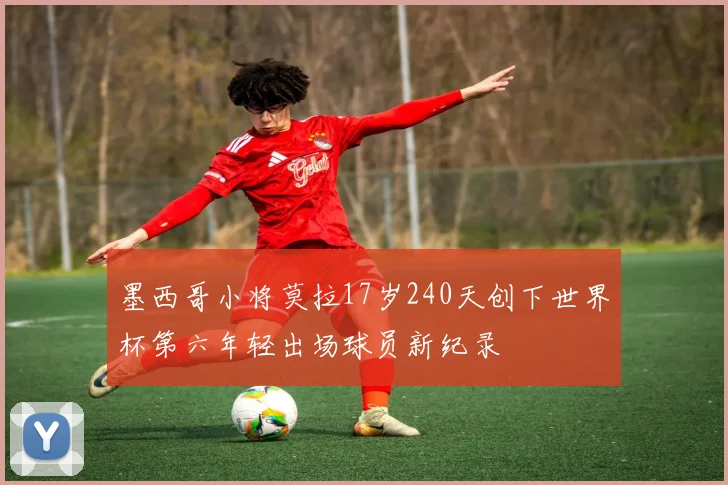 墨西哥小将莫拉17岁240天创下世界杯第六年轻出场球员新纪录