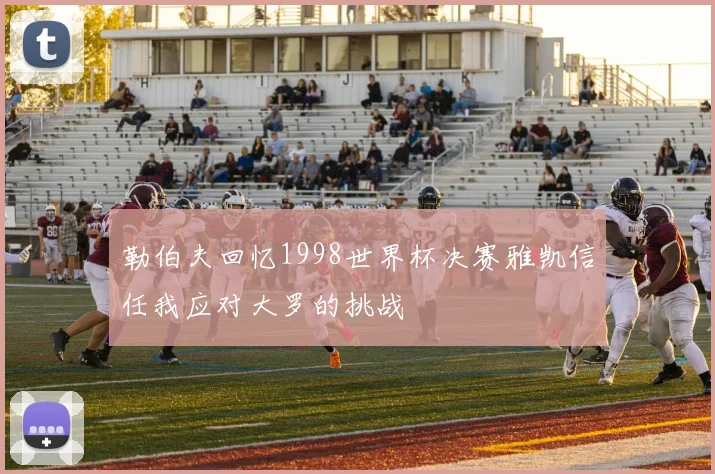勒伯夫回忆1998世界杯决赛雅凯信任我应对大罗的挑战