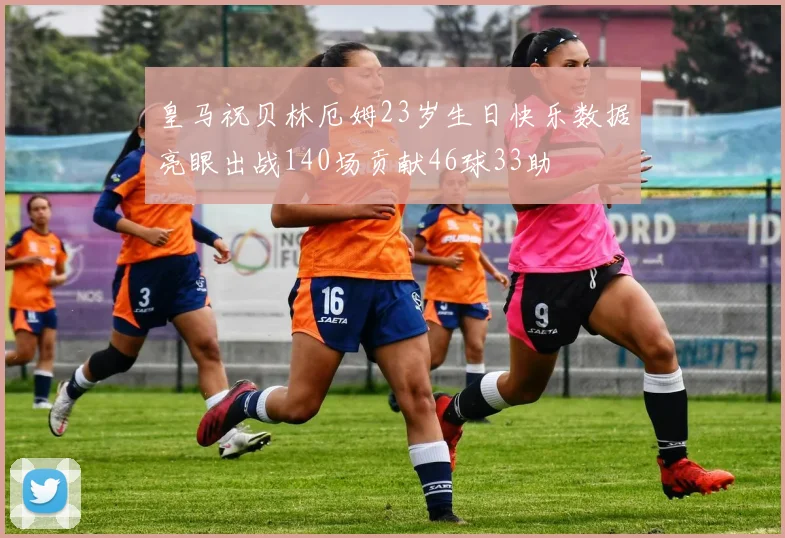 皇马祝贝林厄姆23岁生日快乐数据亮眼出战140场贡献46球33助