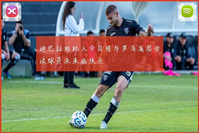 迪巴拉经纪人今日将与罗马高层会谈球员未来成焦点
