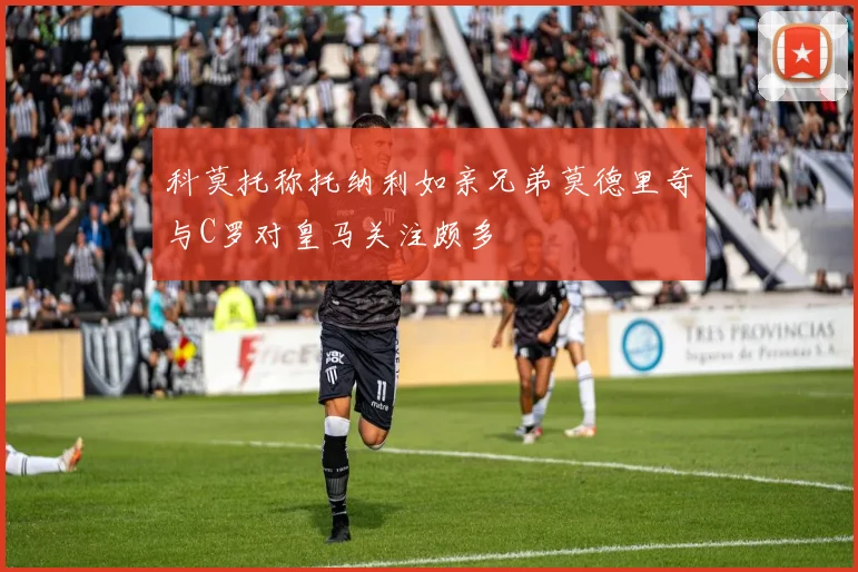 科莫托称托纳利如亲兄弟莫德里奇与C罗对皇马关注颇多