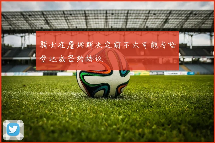 骑士在詹姆斯决定前不太可能与哈登达成签约协议