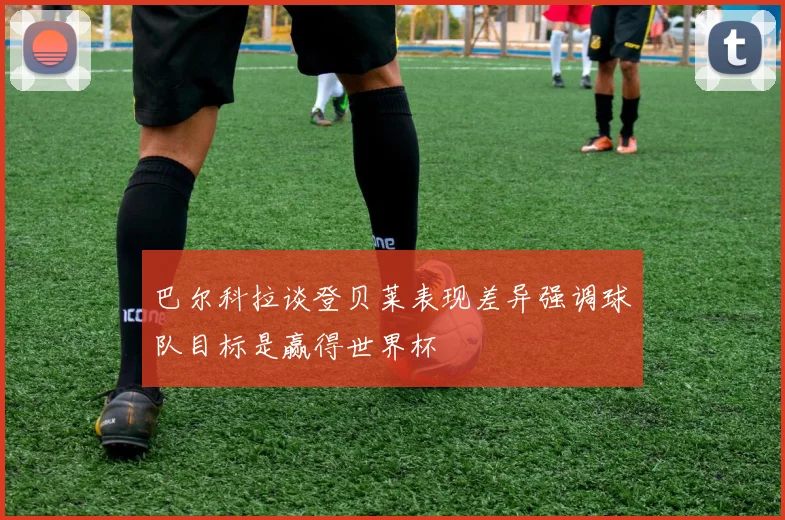 巴尔科拉谈登贝莱表现差异强调球队目标是赢得世界杯