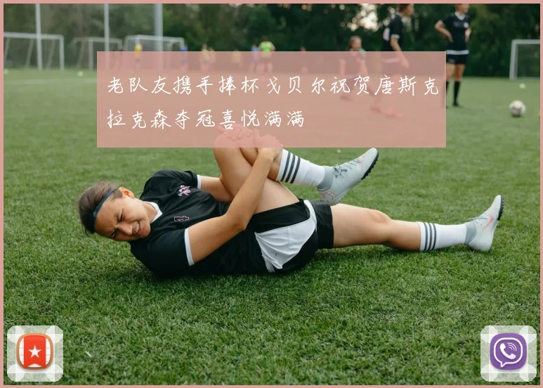老队友携手捧杯戈贝尔祝贺唐斯克拉克森夺冠喜悦满满