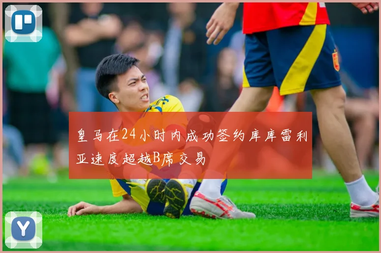 皇马在24小时内成功签约库库雷利亚速度超越B席交易