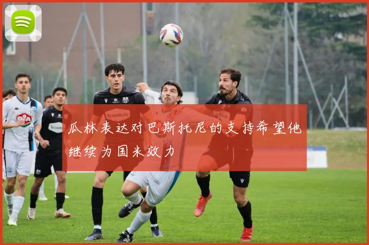 瓜林表达对巴斯托尼的支持希望他继续为国米效力